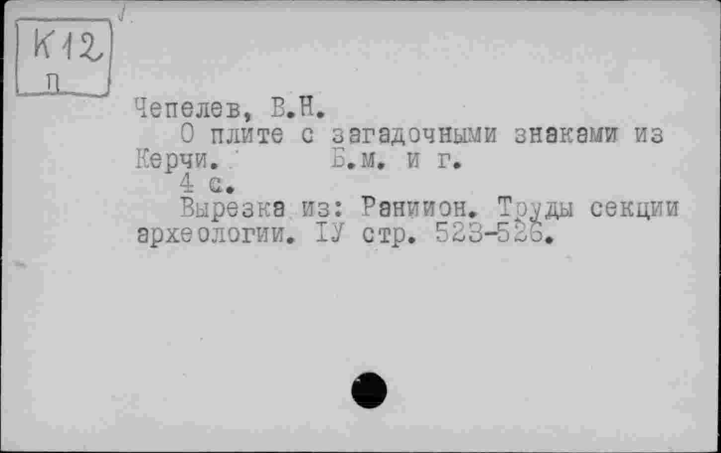 ﻿Чепелев, В.Н.
О плите с загадочными знаками из Керчи. ’ Б.м. и г.
Вырезка из: Раниион. То^ды секции археологии. ІУ стр. 523-5^3.